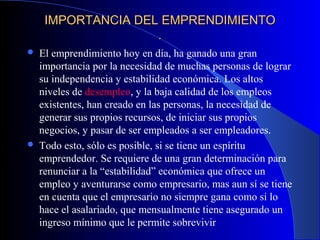 IMPORTANCIA DEL EMPRENDIMIENTOIMPORTANCIA DEL EMPRENDIMIENTO
..
 El emprendimiento hoy en día, ha ganado una gran
importancia por la necesidad de muchas personas de lograr
su independencia y estabilidad económica. Los altos
niveles de desempleo, y la baja calidad de los empleos
existentes, han creado en las personas, la necesidad de
generar sus propios recursos, de iniciar sus propios
negocios, y pasar de ser empleados a ser empleadores.
 Todo esto, sólo es posible, si se tiene un espíritu
emprendedor. Se requiere de una gran determinación para
renunciar a la “estabilidad” económica que ofrece un
empleo y aventurarse como empresario, mas aun sí se tiene
en cuenta que el empresario no siempre gana como si lo
hace el asalariado, que mensualmente tiene asegurado un
ingreso mínimo que le permite sobrevivir
 