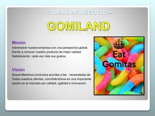 «IDEAS DE NEGOCIO»
Misión
Administrar nuestra empresa con una perspectiva global.
Dando a conocer nuestro producto de mejor calidad
Satisfaciendo cada vez más sus gustos.
Visión
Desarrollaremos productos acordes a las necesidades de
Todos nuestros clientes, convirtiéndonos en una importante
opción en el mercado por calidad, agilidad e innovación.
 