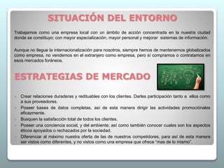 SITUACIÓN DEL ENTORNO
Trabajamos como una empresa local con un ámbito de acción concentrada en la nuestra ciudad
donde se constituyo; con mayor especialización, mayor personal y mejorar sistemas de información.
Aunque no llegue la internacionalización para nosotros, siempre hemos de mantenernos globalizados
como empresa, no vendemos en el extranjero como empresa, pero sí compramos o contratamos en
esos mercados foráneos.
ESTRATEGIAS DE MERCADO
 Crear relaciones duraderas y redituables con los clientes. Darles participación tanto a ellos como
a sus proveedores.
 Poseer bases de datos completas, así de esta manera dirigir las actividades promociónales
eficazmente.
 Busquen la satisfacción total de todos los clientes.
 Poseer una conciencia social, y del ambiente; así como también conocer cuales son los aspectos
éticos apoyados o rechazados por la sociedad.
 Diferenciar al máximo nuestra oferta de las de nuestros competidores, para así de esta manera
ser vistos como diferentes, y no vistos como una empresa que ofrece “mas de lo mismo”.
 