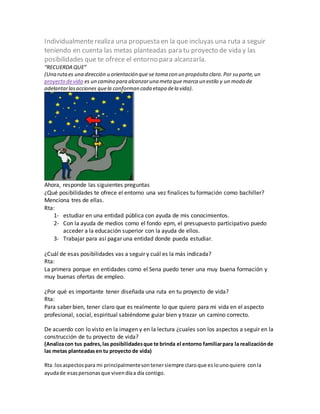 Individualmente realiza una propuesta en la que incluyas una ruta a seguir 
teniendo en cuenta las metas planteadas para tu proyecto de vida y las 
posibilidades que te ofrece el entorno para alcanzarla. 
“RECUERDA QUE” 
(Una ruta es una dirección u orientación que se toma con un propósito claro. Por su parte, un 
proyecto de vida es un camino para alcanzar una meta que marca un estilo y un modo de 
adelantar las acciones que la conforman cada etapa de la vida). 
Ahora, responde las siguientes preguntas 
¿Qué posibilidades te ofrece el entorno una vez finalices tu formación como bachiller? 
Menciona tres de ellas. 
Rta: 
1- estudiar en una entidad pública con ayuda de mis conocimientos. 
2- Con la ayuda de medios como el fondo epm, el presupuesto participativo puedo 
acceder a la educación superior con la ayuda de ellos. 
3- Trabajar para así pagar una entidad donde pueda estudiar. 
¿Cuál de esas posibilidades vas a seguir y cuál es la más indicada? 
Rta: 
La primera porque en entidades como el Sena puedo tener una muy buena formación y 
muy buenas ofertas de empleo. 
¿Por qué es importante tener diseñada una ruta en tu proyecto de vida? 
Rta: 
Para saber bien, tener claro que es realmente lo que quiero para mi vida en el aspecto 
profesional, social, espiritual sabiéndome guiar bien y trazar un camino correcto. 
De acuerdo con lo visto en la imagen y en la lectura ¿cuales son los aspectos a seguir en la 
construcción de tu proyecto de vida? 
(Analiza con tus padres, las posibilidades que te brinda el entorno familiar para la realización de 
las metas planteadas en tu proyecto de vida) 
Rta :los aspectos para mi principalmente son tener siempre claro que es lo uno quiere con la 
ayuda de esas personas que viven día a día contigo. 
