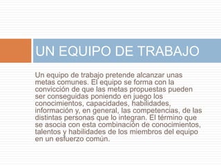UN EQUIPO DE TRABAJO 
Un equipo de trabajo pretende alcanzar unas 
metas comunes. El equipo se forma con la 
convicción de que las metas propuestas pueden 
ser conseguidas poniendo en juego los 
conocimientos, capacidades, habilidades, 
información y, en general, las competencias, de las 
distintas personas que lo integran. El término que 
se asocia con esta combinación de conocimientos, 
talentos y habilidades de los miembros del equipo 
en un esfuerzo común. 
 