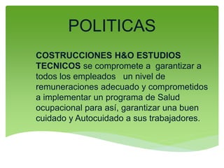 POLITICAS
COSTRUCCIONES H&O ESTUDIOS
TECNICOS se compromete a garantizar a
todos los empleados un nivel de
remuneraciones adecuado y comprometidos
a implementar un programa de Salud
ocupacional para así, garantizar una buen
cuidado y Autocuidado a sus trabajadores.
 