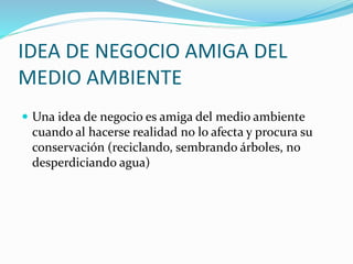 IDEA DE NEGOCIO AMIGA DEL
MEDIO AMBIENTE
 Una idea de negocio es amiga del medio ambiente
cuando al hacerse realidad no lo afecta y procura su
conservación (reciclando, sembrando árboles, no
desperdiciando agua)
 