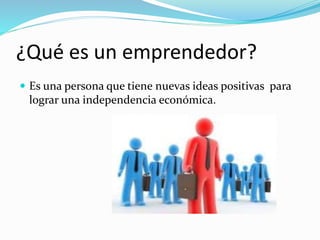 ¿Qué es un emprendedor?
 Es una persona que tiene nuevas ideas positivas para
lograr una independencia económica.
 