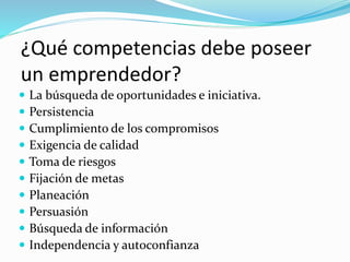 ¿Qué competencias debe poseer
un emprendedor?
 La búsqueda de oportunidades e iniciativa.
 Persistencia
 Cumplimiento de los compromisos
 Exigencia de calidad
 Toma de riesgos
 Fijación de metas
 Planeación
 Persuasión
 Búsqueda de información
 Independencia y autoconfianza
 