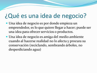 ¿Qué es una idea de negocio?
 Una idea de negocio es por donde empieza un
emprendedor, es lo que quiere llegar a hacer; puede ser
una idea para ofrecer servicios o productos.
 Una idea de negocio es amiga del medio ambiente
cuando al hacerse realidad no lo afecta y procura su
conservación (reciclando, sembrando árboles, no
desperdiciando agua)
 