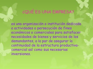 ¿QUÉ ES UNA EMPRESA?
es una organización o institución dedicada
a actividades o persecución de fines
económicos o comerciales para satisfacer
necesidades de bienes y servicios de los
demandantes, a la par de asegurar la
continuidad de la estructura productiva-
comercial así como sus necesarias
inversiones.
 