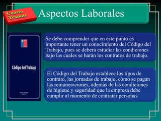 Aspectos Laborales
Se debe comprender que en este punto es
importante tener un conocimiento del Código del
Trabajo, pues se deberá estudiar las condiciones
bajo las cuales se harán los contratos de trabajo.
El Código del Trabajo establece los tipos de
contrato, las jornadas de trabajo, cómo se pagan
las remuneraciones, además de las condiciones
de higiene y seguridad que la empresa debe
cumplir al momento de contratar personas
 