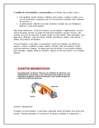 El análisis de costo-beneficio o coste-beneficio es un término que se refiere tanto a
 Una disciplina formal (técnica) a utilizarse para evaluar, o ayudar a evaluar, en el
caso de un proyecto o propuesta, que en sí es un proceso conocido como evaluación
de proyectos; o
 un planteamiento informal para tomar decisiones de algún tipo, por inteligencia
inherente a toda acción humana.
Bajo ambas definiciones, el proceso involucra, ya sea explícita o implícitamente, un peso
total de los gastos previstos en contra del total de los beneficios previstos de una o más
acciones con el fin de seleccionar la mejor opción o la más rentable. Muy relacionado, pero
ligeramente diferentes, están las técnicas formales que incluyen análisis costo-eficacia y
análisis de la eficacia del beneficio.
El costo-beneficio es una lógica o razonamiento basado en el principio de obtener los
mayores y mejores resultados al menor esfuerzo invertido, tanto por eficiencia técnica
como por motivación humana. Se supone que todos los hechos y actos pueden evaluarse
bajo esta lógica, aquellos dónde los beneficios superan el costo son exitosos, caso contrario
fracasan.
COSTO Y BENEFICIO
El análisis de costo-beneficio es una técnica importante dentro del ámbito de la teoría de la
decisión. Pretende determinar la conveniencia de proyecto mediante la enumeración y
 
