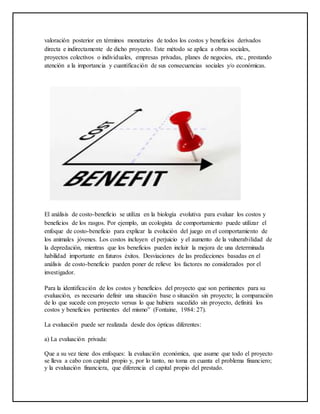 valoración posterior en términos monetarios de todos los costos y beneficios derivados
directa e indirectamente de dicho proyecto. Este método se aplica a obras sociales,
proyectos colectivos o individuales, empresas privadas, planes de negocios, etc., prestando
atención a la importancia y cuantificación de sus consecuencias sociales y/o económicas.
El análisis de costo-beneficio se utiliza en la biología evolutiva para evaluar los costos y
beneficios de los rasgos. Por ejemplo, un ecologista de comportamiento puede utilizar el
enfoque de costo-beneficio para explicar la evolución del juego en el comportamiento de
los animales jóvenes. Los costos incluyen el perjuicio y el aumento de la vulnerabilidad de
la depredación, mientras que los beneficios pueden incluir la mejora de una determinada
habilidad importante en futuros éxitos. Desviaciones de las predicciones basadas en el
análisis de costo-beneficio pueden poner de relieve los factores no considerados por el
investigador.
Para la identificación de los costos y beneficios del proyecto que son pertinentes para su
evaluación, es necesario definir una situación base o situación sin proyecto; la comparación
de lo que sucede con proyecto versus lo que hubiera sucedido sin proyecto, definirá los
costos y beneficios pertinentes del mismo” (Fontaine, 1984: 27).
La evaluación puede ser realizada desde dos ópticas diferentes:
a) La evaluación privada:
Que a su vez tiene dos enfoques: la evaluación económica, que asume que todo el proyecto
se lleva a cabo con capital propio y, por lo tanto, no toma en cuanta el problema financiero;
y la evaluación financiera, que diferencia el capital propio del prestado.
 