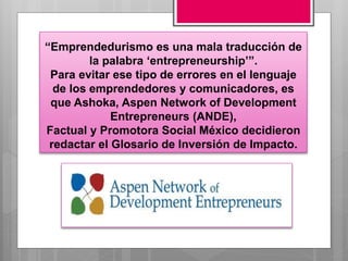 “Emprendedurismo es una mala traducción de
la palabra ‘entrepreneurship’”.
Para evitar ese tipo de errores en el lenguaje
de los emprendedores y comunicadores, es
que Ashoka, Aspen Network of Development
Entrepreneurs (ANDE),
Factual y Promotora Social México decidieron
redactar el Glosario de Inversión de Impacto.
 