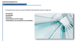EMPRENDIMIENTO
Emprendimiento en la arquitectura
El arquitecto que posee una personalidad emprendedora presenta rasgos de:
•Innovación
•Flexibilidad
•Dinámica
•Capacidad de asumir riesgos
•Creatividad y una orientación al crecimiento
 