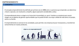 EMPRENDIMIENTO
CONCEPTO
El concepto emprendimiento fue definido por primera vez en 1732 como: La persona que emprende y se determina
a hacer y ejecutar, con resolución y empeño, alguna operación considerable y ardua.
El emprendimiento tiene su origen en el inicio de la humanidad, ya que el hombre se caracteriza por asumir
riesgos con el objetivo de generar oportunidades que le pueda brindar una mejor calidad de vida tanto a él propio,
como a su familia.
El emprendimiento es esencial en las sociedades, pues permite a las empresas buscar innovaciones, y transformar
conocimientos en nuevos productos.
 