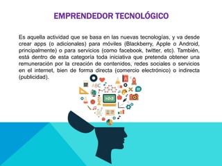 EMPRENDEDOR TECNOLÓGICO
Es aquella actividad que se basa en las nuevas tecnologías, y va desde
crear apps (o adicionales) para móviles (Blackberry, Apple o Android,
principalmente) o para servicios (como facebook, twitter, etc). También,
está dentro de esta categoría toda iniciativa que pretenda obtener una
remuneración por la creación de contenidos, redes sociales o servicios
en el internet, bien de forma directa (comercio electrónico) o indirecta
(publicidad).
 