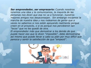 Ser emprendedor, ser empresario: Cuando nosotros
tenemos una idea y la comunicamos, la mayoría de las
personas nos dicen que esa no va a funcionar, nuestros
mejores amigos nos desaconsejan. Sin embargo iniciamos la
marcha de nuestra idea y nos rodeamos de gente que a
veces no sabemos si nos están apoyando realmente porque
creen en el proyecto, o si es porque nos percibieron tan
“locos” que no les quedó de otra.
El emprendedor más que demostrar a los demás de que
puede hacer eso que le dicen “imposible”, debe demostrarse
así mismo que puede llevar a cabo su plan por muy difícil que
parezca y sentir la satisfacción de que “empezó”.
 
