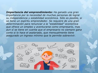 Importancia del emprendimiento: Ha ganado una gran
importancia por la necesidad de muchas personas de lograr
su independencia y estabilidad económica. Sólo es posible, si
se tiene un espíritu emprendedor. Se requiere de una gran
determinación para renunciar a la “estabilidad” económica
que ofrece un empleo y aventurarse como empresario, mas
aun sí se tiene en cuenta que el empresario no siempre gana
como si lo hace el asalariado, que mensualmente tiene
asegurado un ingreso mínimo que le permite sobrevivir.
 