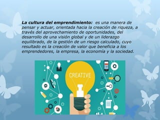 La cultura del emprendimiento: es una manera de
pensar y actuar, orientada hacia la creación de riqueza, a
través del aprovechamiento de oportunidades, del
desarrollo de una visión global y de un liderazgo
equilibrado, de la gestión de un riesgo calculado, cuyo
resultado es la creación de valor que beneficia a los
emprendedores, la empresa, la economía y la sociedad.
 