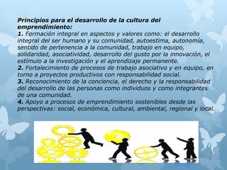 Principios para el desarrollo de la cultura del
emprendimiento:
1. Formación integral en aspectos y valores como: el desarrollo
integral del ser humano y su comunidad, autoestima, autonomía,
sentido de pertenencia a la comunidad, trabajo en equipo,
solidaridad, asociatividad, desarrollo del gusto por la innovación, el
estímulo a la investigación y el aprendizaje permanente.
2. Fortalecimiento de procesos de trabajo asociativo y en equipo, en
torno a proyectos productivos con responsabilidad social.
3. Reconocimiento de la conciencia, el derecho y la responsabilidad
del desarrollo de las personas como individuos y como integrantes
de una comunidad.
4. Apoyo a procesos de emprendimiento sostenibles desde las
perspectivas: social, económica, cultural, ambiental, regional y local.
 