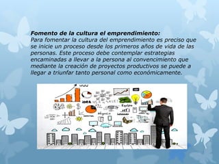 Fomento de la cultura el emprendimiento:
Para fomentar la cultura del emprendimiento es preciso que
se inicie un proceso desde los primeros años de vida de las
personas. Este proceso debe contemplar estrategias
encaminadas a llevar a la persona al convencimiento que
mediante la creación de proyectos productivos se puede a
llegar a triunfar tanto personal como económicamente.
 