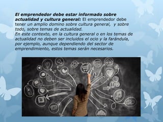 El emprendedor debe estar informado sobre
actualidad y cultura general: El emprendedor debe
tener un amplio domino sobre cultura general, y sobre
todo, sobre temas de actualidad.
En este contexto, en la cultura general o en los temas de
actualidad no deben ser incluidos el ocio y la farándula,
por ejemplo, aunque dependiendo del sector de
emprendimiento, estos temas serán necesarios.
 