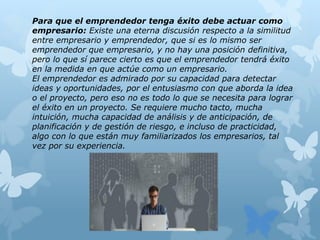 Para que el emprendedor tenga éxito debe actuar como
empresario: Existe una eterna discusión respecto a la similitud
entre empresario y emprendedor, que si es lo mismo ser
emprendedor que empresario, y no hay una posición definitiva,
pero lo que sí parece cierto es que el emprendedor tendrá éxito
en la medida en que actúe como un empresario.
El emprendedor es admirado por su capacidad para detectar
ideas y oportunidades, por el entusiasmo con que aborda la idea
o el proyecto, pero eso no es todo lo que se necesita para lograr
el éxito en un proyecto. Se requiere mucho tacto, mucha
intuición, mucha capacidad de análisis y de anticipación, de
planificación y de gestión de riesgo, e incluso de practicidad,
algo con lo que están muy familiarizados los empresarios, tal
vez por su experiencia.
 