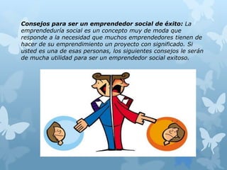 Consejos para ser un emprendedor social de éxito: La
emprendeduría social es un concepto muy de moda que
responde a la necesidad que muchos emprendedores tienen de
hacer de su emprendimiento un proyecto con significado. Si
usted es una de esas personas, los siguientes consejos le serán
de mucha utilidad para ser un emprendedor social exitoso.
 