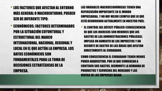 •LOS FACTORES QUE AFECTAN AL ENTORNO
MÁS GENERAL O MACROENTORNO, PUEDEN
SER DE DIFERENTE TIPO:
•ECONÓMICOS: FACTORES DETERMINADOS
POR LA SITUACIÓN COYUNTURAL Y
ESTRUCTURAL DEL MARCO
INTERNACIONAL, NACIONAL, REGIONAL Y
LOCAL EN EL QUE ACTÚA LA EMPRESA. LOS
DATOS ECONÓMICOS SON
FUNDAMENTALES PARA LA TOMA DE
DECISIONES ESTRATÉGICAS DE LA
EMPRESA.
LAS VARIABLES MACROECONÓMICAS TIENEN UNA
REPERCUSIÓN IMPORTANTE EN EL MUNDO
EMPRESARIAL, Y NO HAY MEJOR EJEMPLO QUE LO QUE
ESTÁ OCURRIENDO ACTUALMENTE EN NUESTRO PAÍS:
• EL CONTROL DEL DÉFICIT PÚBLICO (CONSECUENCIA
DE QUE LOS INGRESOS SON MENORES QUE LOS
GASTOS DE LAS ADMINISTRACIONES PÚBLICAS),
IMPLICA UN AUMENTO DE LOS IMPUESTOS Y UN
RECORTE DE GASTOS DE LAS ÁREAS QUE AFECTAN
DIRECTAMENTE AL CIUDADANO.
COMO CONSECUENCIA EL CIUDADANO TIENEN MENOS
PODER ADQUISITIVO, POR LO QUE COMIENZAN A
CONTENER SUS GASTOS, DISMINUYE LA DEMANDA DE
PRODUCTOS Y SERVICIOS DEL MERCADO Y LAS
VENTAS DE LAS EMPRESAS BAJAN.
 