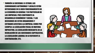 • TAMBIÉN LA SOCIEDAD, EL ESTADO, LAS
COMUNIDADES AUTÓNOMAS Y LOCALES ESTÁN
INTERESADAS EN EL BUEN FUNCIONAMIENTO DE
LA ECONOMÍA EN GENERAL Y EN PARTICULAR DE
LAS EMPRESAS, PUES CONTRIBUYE AL
DESARROLLO ECONÓMICO Y SOCIAL. Y LAS
DECISIONES DE ESTOS ORGANISMOS Y
ENTIDADES AFECTAN A LA EMPRESA, COMO POR
EJEMPLO: LA LEGISLACIÓN FISCAL EN MATERIA
IMPOSITIVA, LA LEGISLACIÓN MERCANTIL EN LA
REGULACIÓN DE LAS SOCIEDADES CAPITALISTAS,
LA LEGISLACIÓN LABORAL EN LO REFERENTE A
CONTRATACIÓN, ETC.
 