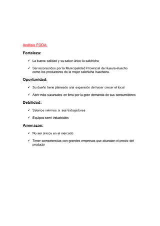 Análisis FODA:
Fortaleza:
 La buena calidad y su sabor único la salchicha
 Ser reconocidos por la Municipalidad Provincial de Huaura-Huacho
como los productores de la mejor salchicha huachana.
Oportunidad:
 Su dueño tiene planeado una expansión de hacer crecer el local
 Abrir más sucursales en lima por la gran demanda de sus consumidores
Debilidad:
 Salarios mínimos a sus trabajadores
 Equipos semi industriales
Amenazas:
 No ser únicos en el mercado
 Tener competencias con grandes empresas que abaratan el precio del
producto
 