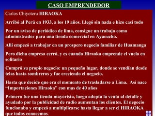 Carlos Chiyoteru HIRAOKA
Arribó al Perú en 1933, a los 19 años. Llegó sin nada e hizo casi todo
Por un aviso de periódico de lima, consigue un trabajo como
administrador para una tienda comercial en Ayacucho.
Allí empezó a trabajar en un prospero negocio familiar de Huamanga
Pero dicha empresa cerró, y es cuando Hiraoka emprende el vuelo en
solitario
Compró su propio negocio: un pequeño lugar, donde se vendían desde
telas hasta sombreros y fue creciendo el negocio.
Hasta que decide que era el momento de trasladarse a Lima. Así nace
“Importaciones Hiraoka” con mas de 40 años
Primero fue una tienda mayorista, luego adopta la venta al detalle y
ayudado por la publicidad de radio aumentan los clientes. El negocio
funcionaba y empezó a multiplicarse hasta llegar a ser el HIRAOKA
que todos conocemos.
CASO EMPRENDEDOR
 