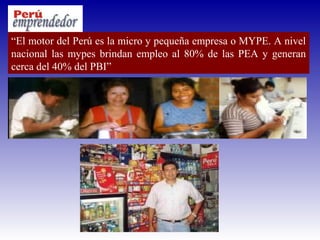 “El motor del Perú es la micro y pequeña empresa o MYPE. A nivel
nacional las mypes brindan empleo al 80% de las PEA y generan
cerca del 40% del PBI”
 