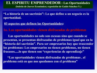 EL ESPIRITU EMPRENDEDOR : Las Oportunidades
(boletín de Jueves Económico; exposición de Guido Sánchez Y.)
“La historia de un sacristán”: Lo que define a un negocio es la
oportunidad.
03 aspectos que definen las Oportunidades:
1o. Las oportunidades vienen disfrazadas de problemasLas oportunidades vienen disfrazadas de problemas
Las oportunidades no solo son escasas sino que cuando se
presentan, se presentan disfrazadas de problemas igual que en la
“historia del sacristán”. Para ser empresarios hay que trascender
los problemas: Los empresarios no tienen problemas, no tienen
fracasos.....lo que tienen son “experiencias de aprendizaje”
“Las oportunidades vienen disfrazadas de problemas , el
problema está en que nos quedamos con el problema”
 
