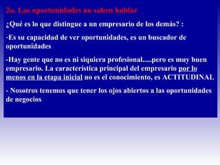 2o. Las oportunidades no saben hablar
¿Qué es lo que distingue a un empresario de los demás? :
-Es su capacidad de ver oportunidades, es un buscador de
oportunidades
-Hay gente que no es ni siquiera profesional.....pero es muy buen
empresario. La característica principal del empresario por lo
menos en la etapa inicial no es el conocimiento, es ACTITUDINAL
- Nosotros tenemos que tener los ojos abiertos a las oportunidades
de negocios
 