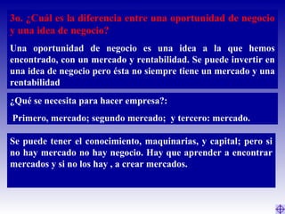 3o. ¿Cuál es la diferencia entre una oportunidad de negocio
y una idea de negocio?
Una oportunidad de negocio es una idea a la que hemos
encontrado, con un mercado y rentabilidad. Se puede invertir en
una idea de negocio pero ésta no siempre tiene un mercado y una
rentabilidad
¿Qué se necesita para hacer empresa?:
Primero, mercado; segundo mercado; y tercero: mercado.
Se puede tener el conocimiento, maquinarias, y capital; pero si
no hay mercado no hay negocio. Hay que aprender a encontrar
mercados y si no los hay , a crear mercados.
 