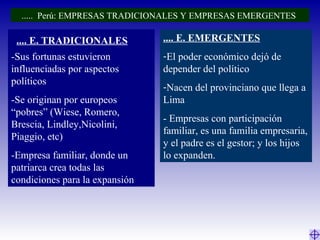 -Sus fortunas estuvieron
influenciadas por aspectos
políticos
-Se originan por europeos
“pobres” (Wiese, Romero,
Brescia, Lindley,Nicolini,
Piaggio, etc)
-Empresa familiar, donde un
patriarca crea todas las
condiciones para la expansión
.... E. EMERGENTES
-El poder económico dejó de
depender del político
-Nacen del provinciano que llega a
Lima
- Empresas con participación
familiar, es una familia empresaria,
y el padre es el gestor; y los hijos
lo expanden.
..... Perú: EMPRESAS TRADICIONALES Y EMPRESAS EMERGENTES
.... E. TRADICIONALES
 