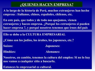 ¿QUIENES HACEN EMPRESA?
A lo largo de la historia de Perú, muchos extranjeros han hecho
empresa : Italianos, chinos, españoles, chilenos, etc.
En este país, que todos y de todo nos quejamos, vienen
extranjeros y hacen empresa. ¿Porqué los extranjeros si pueden
hacer empresa ?, y porqué nosotros tenemos que irnos del país
Ello se debe a la CULTURA EMPRESARIAL
¿Cómo son los judíos, los árabes, los japoneses, etc.?
Suizos: Japoneses:
Hindúes: Alemanes:
Nosotros, en cambio, tenemos la cultura del empleo: Si no lo hay
nos vamos a cualquier sitio a buscarlo.
Entonces lo empresarial es cultural.
 
