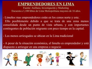EMPRENDEDORES EN LIMA
Fuente: Arellano, Investigación y Marketing
Encuesta a 1,100 hbtes de Lima Metropolitana mayores de 16 años.
- Limeños mas emprendedores están en los conos norte y este.
Ello posiblemente debido a que se trata de una zona menos
consolidada desde un punto de vista urbano, y con importantes
contingentes de población migrante con poco tiempo en la capital.
- Los menos arriesgados se ubican en la Lima tradicional
- A pesar de la situación económica, el limeño es emprendedor y está
dispuesto a arriesgar en una empresa o negocio
 