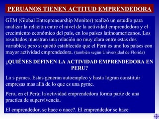 PERUANOS TIENEN ACTITUD EMPRENDEDORA
GEM (Global Entrepreneurship Monitor) realizó un estudio para
analizar la relación entre el nivel de la actividad emprendedora y el
crecimiento económico del país, en los países latinoamericanos. Los
resultados muestran una relación no muy clara entre estas dos
variables; pero si quedó establecido que el Perú es uno los países con
mayor actividad emprendedora. (también según Universidad de Florida)
¿QUIÉNES DEFINEN LA ACTIVIDAD EMPRENDEDORA EN
PERU?
La s pymes. Estas generan autoempleo y hasta logran constituir
empresas mas allá de lo que es una pyme.
Pero, en el Perú; la actividad emprendedora forma parte de una
practica de supervivencia.
El emprendedor, se hace o nace?. El emprendedor se hace
 