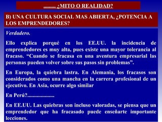 ......... ¿MITO O REALIDAD?
B) UNA CULTURA SOCIAL MAS ABIERTA, ¿POTENCIA A
LOS EMPRENDEDORES?
Verdadero.
Ello explica porqué en los EE.UU. la incidencia de
emprendedores es muy alta, pues existe una mayor tolerancia al
fracaso. “Cuando se fracasa en una aventura empresarial las
personas pueden volver sobre sus pasos sin problemas”.
En Europa, la quiebra lastra. En Alemania, los fracasos son
considerados como una mancha en la carrera profesional de un
ejecutivo. En Asia, ocurre algo similar
En Perú?....................
En EE.UU. Las quiebras son incluso valoradas, se piensa que un
emprendedor que ha fracasado puede enseñarte importante
lecciones.
 