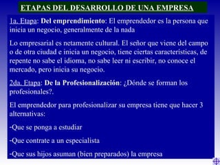 ETAPAS DEL DESARROLLO DE UNA EMPRESA
1a. Etapa: Del emprendimiento: El emprendedor es la persona que
inicia un negocio, generalmente de la nada
Lo empresarial es netamente cultural. El señor que viene del campo
o de otra ciudad e inicia un negocio, tiene ciertas características, de
repente no sabe el idioma, no sabe leer ni escribir, no conoce el
mercado, pero inicia su negocio.
2da. Etapa: De la Profesionalización: ¿Dónde se forman los
profesionales?.
El emprendedor para profesionalizar su empresa tiene que hacer 3
alternativas:
-Que se ponga a estudiar
-Que contrate a un especialista
-Que sus hijos asuman (bien preparados) la empresa
 
