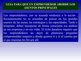 GUIA PARA QUE UN EMPRENDEDOR ABORDE LOS
ASUNTOS PRINCIPALES
Los emprendedores, con su acusada tendencia a la acción ,
frecuentemente no se acuerdan de pensar en los grandes
asuntos de las metas, las estrategias y las capacidades. Tarde o
temprano, deben incorporar de forma consciente ese análisis
en sus empresas y en sus vidas. El éxito duradero requiere que
los emprendedores no dejen de plantearse preguntas
comprometidas respecto a dónde quieren ir y si el camino por
el que transitan les llevará allí
 