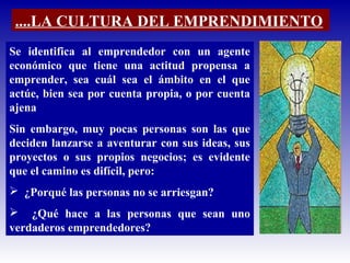 Se identifica al emprendedor con un agente
económico que tiene una actitud propensa a
emprender, sea cuál sea el ámbito en el que
actúe, bien sea por cuenta propia, o por cuenta
ajena
Sin embargo, muy pocas personas son las que
deciden lanzarse a aventurar con sus ideas, sus
proyectos o sus propios negocios; es evidente
que el camino es difícil, pero:
 ¿Porqué las personas no se arriesgan?
 ¿Qué hace a las personas que sean uno
verdaderos emprendedores?
....LA CULTURA DEL EMPRENDIMIENTO
 