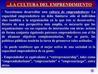 - Necesitamos desarrollar una cultura de emprendedores: La
capacidad emprendedora no debe limitarse sólo al individuo
sino también a la organización en la que éste se desenvuelve.
Dentro de una perspectiva más amplia, es necesario que las
organizaciones -en sus espacios de interacción con otras- actúen
de forma conjunta siguiendo patrones emprendedores con el fin
de alcanzar objetivos complementarios. Por su parte, las
políticas públicas tendrán la tarea de promover tales actitudes.
- Se puede establecer que el mejor activo de una sociedad es la
capacidad emprendedora de su gente.
- Emprendedor es equivalente a “entrepreneurship”, tales como
“emprendedorismo”, “empresariado” o “empresariazgo”, entre
otros.
...LA CULTURA DEL EMPRENDIMIENTO
 