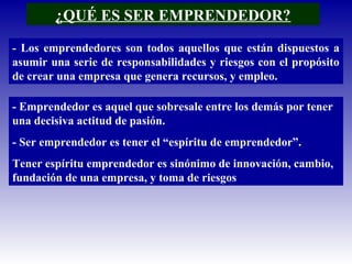 ¿QUÉ ES SER EMPRENDEDOR?
- Los emprendedores son todos aquellos que están dispuestos a
asumir una serie de responsabilidades y riesgos con el propósito
de crear una empresa que genera recursos, y empleo.
- Emprendedor es aquel que sobresale entre los demás por tener
una decisiva actitud de pasión.
- Ser emprendedor es tener el “espíritu de emprendedor”.
Tener espíritu emprendedor es sinónimo de innovación, cambio,
fundación de una empresa, y toma de riesgos
 