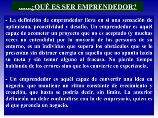 .......¿QUÉ ES SER EMPRENDEDOR?
- La definición de emprendedor lleva en sí una sensación de
optimismo, proactividad y desafío. Un emprendedor es aquél
capaz de acometer un proyecto que no es aceptado (y muchas
veces no entendido) por la mayoría de las personas de su
entorno, es un individuo que supera los obstáculos que se le
presentan sin distraer energía en aquello que no apunta hacia
su meta y sin temor alguno al fracaso. No pierde tiempo
hablando de los errores sino que los convierte en experiencia.
- Un emprendedor es aquél capaz de convertir una idea en
negocio, que mantiene un ritmo constante de crecimiento y
creación, que hasta se podría decir, sin límite. La anterior
definición no debe confundirse con la de empresario, quien es
el que gerencia un negocio.
 