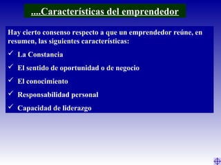 Hay cierto consenso respecto a que un emprendedor reúne, en
resumen, las siguientes características:
 La Constancia
 El sentido de oportunidad o de negocio
 El conocimiento
 Responsabilidad personal
 Capacidad de liderazgo
....Características del emprendedor
 