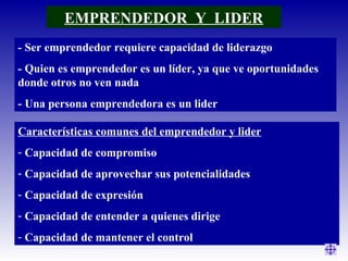 EMPRENDEDOR Y LIDER
- Ser emprendedor requiere capacidad de liderazgo
- Quien es emprendedor es un líder, ya que ve oportunidades
donde otros no ven nada
- Una persona emprendedora es un lider
Características comunes del emprendedor y lider
- Capacidad de compromiso
- Capacidad de aprovechar sus potencialidades
- Capacidad de expresión
- Capacidad de entender a quienes dirige
- Capacidad de mantener el control
 