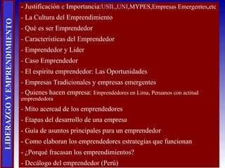 LIDERAZGOYEMPRENDIMIENTO - Justificación e Importancia:USIL,UNI,MYPES,Empresas Emergentes,etc
- La Cultura del Emprendimiento
- Qué es ser Emprendedor
- Características del Emprendedor
- Emprendedor y Lider
- Caso Emprendedor
- El espíritu emprendedor: Las Oportunidades
- Empresas Tradicionales y empresas emergentes
- Quienes hacen empresa: Emprendedores en Lima, Peruanos con actitud
emprendedora
- Mito acercad de los emprendedores
- Etapas del desarrollo de una empresa
- Guía de asuntos principales para un emprendedor
- Como elaboran los emprendedores estrategias que funcionan
- ¿Porqué fracasan los emprendimientos?
- Decálogo del emprendedor (Perú)
 