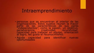 • personas que se encuentran al interior de las
organizaciones. Estos sujetos reúnen la mayor
parte de las características de sus pares
“independientes”, como la pasión, un objetivo,
perseverancia, creatividad, recursividad,
capacidad para trabajar en equipo, orientación
al logro, les gusta el reconocimiento.
• Aguda capacidad para identificar nuevas
oportunidades
Intraemprendimiento
 