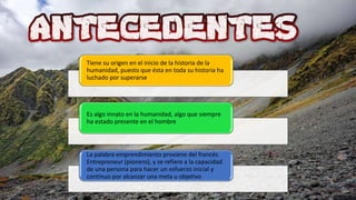 Tiene su origen en el inicio de la historia de la
humanidad, puesto que ésta en toda su historia ha
luchado por superarse
Es algo innato en la humanidad, algo que siempre
ha estado presente en el hombre
La palabra emprendimiento proviene del francés
Entrepreneur (pionero), y se refiere a la capacidad
de una persona para hacer un esfuerzo inicial y
continuo por alcanzar una meta u objetivo
 